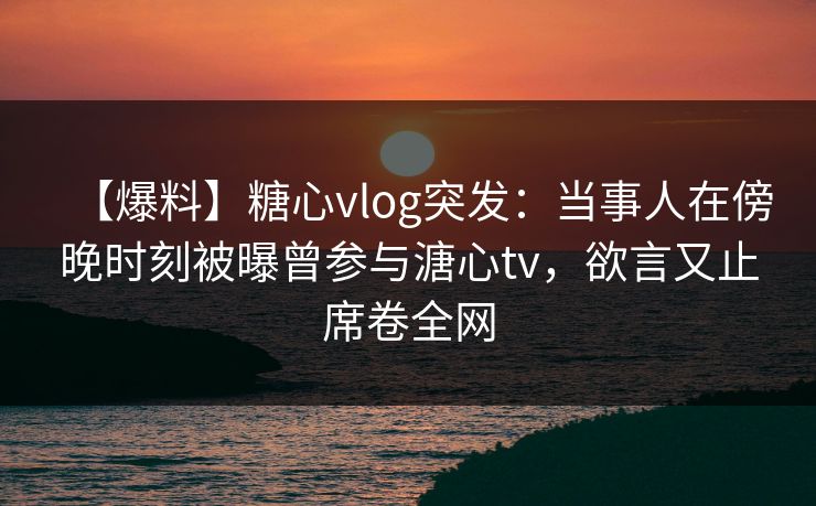 【爆料】糖心vlog突发：当事人在傍晚时刻被曝曾参与溏心tv，欲言又止席卷全网