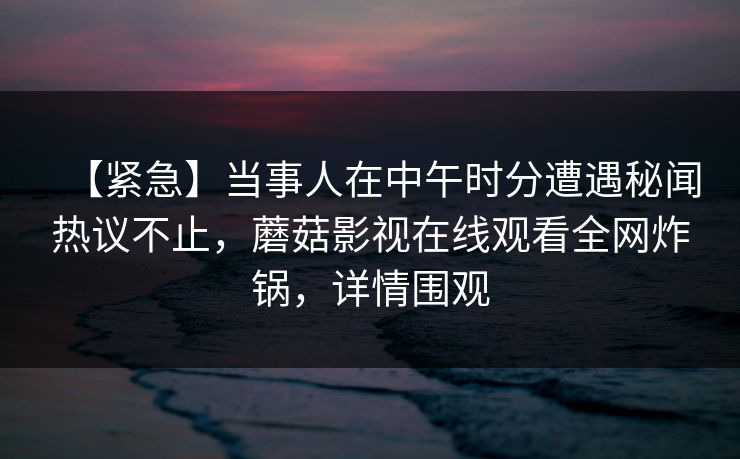 【紧急】当事人在中午时分遭遇秘闻热议不止，蘑菇影视在线观看全网炸锅，详情围观