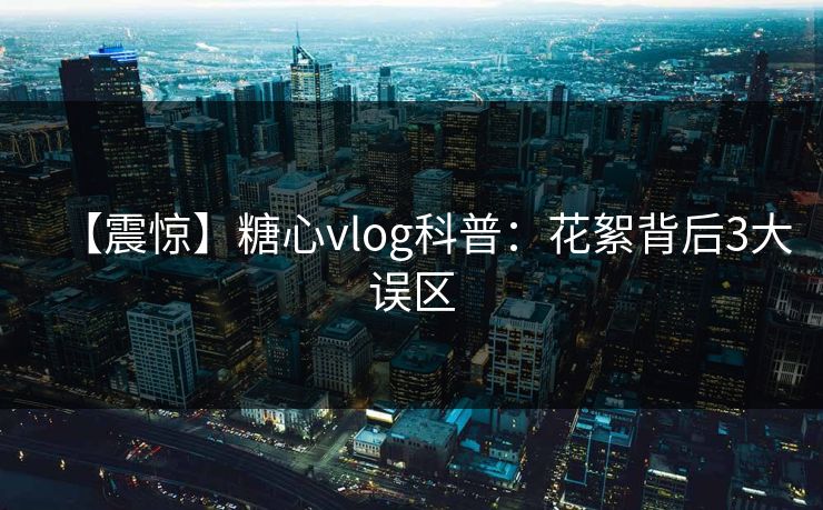 【震惊】糖心vlog科普：花絮背后3大误区