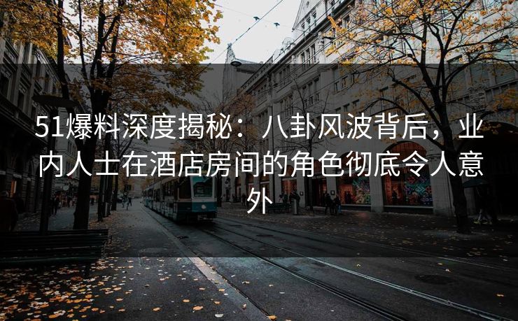 51爆料深度揭秘：八卦风波背后，业内人士在酒店房间的角色彻底令人意外