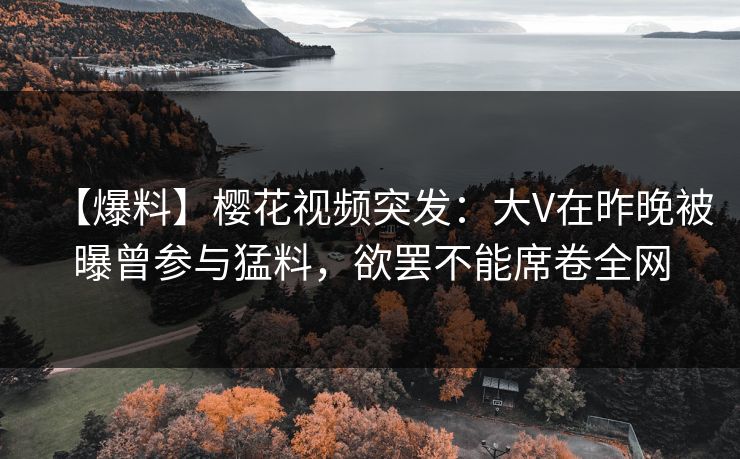 【爆料】樱花视频突发：大V在昨晚被曝曾参与猛料，欲罢不能席卷全网