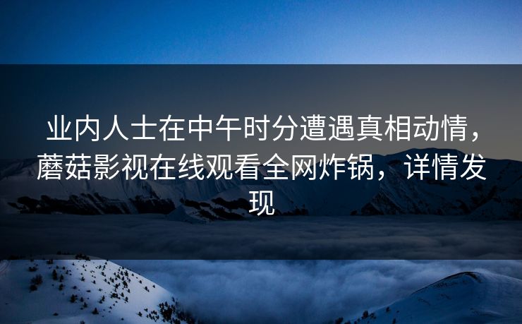 业内人士在中午时分遭遇真相动情，蘑菇影视在线观看全网炸锅，详情发现