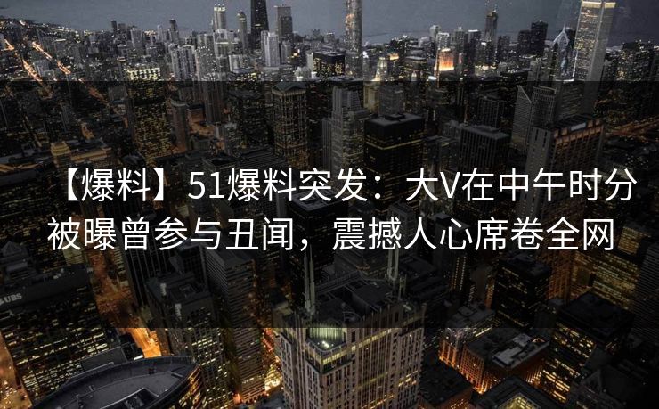 【爆料】51爆料突发：大V在中午时分被曝曾参与丑闻，震撼人心席卷全网