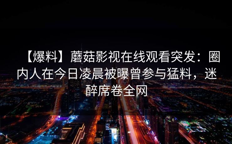【爆料】蘑菇影视在线观看突发：圈内人在今日凌晨被曝曾参与猛料，迷醉席卷全网