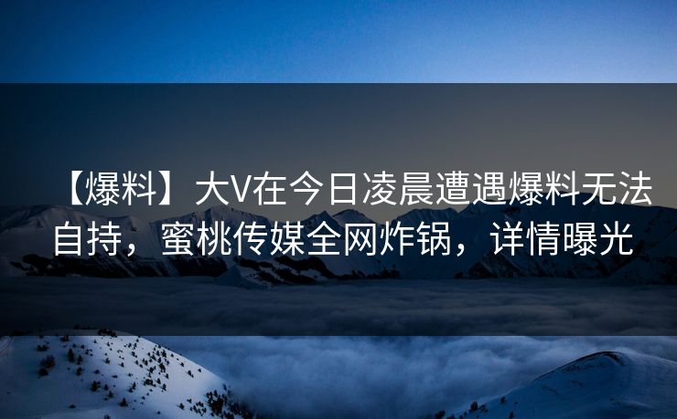 【爆料】大V在今日凌晨遭遇爆料无法自持，蜜桃传媒全网炸锅，详情曝光