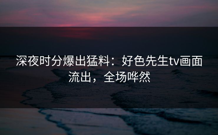 深夜时分爆出猛料：好色先生tv画面流出，全场哗然