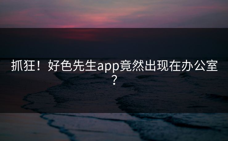抓狂！好色先生app竟然出现在办公室？