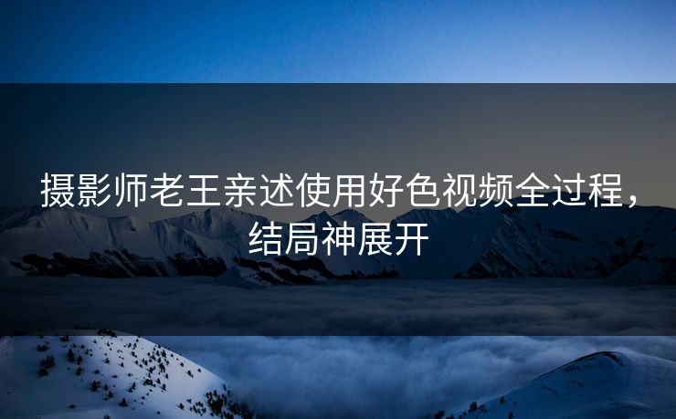 摄影师老王亲述使用好色视频全过程，结局神展开