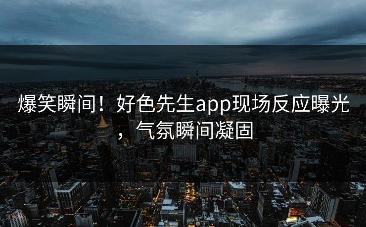 爆笑瞬间！好色先生app现场反应曝光，气氛瞬间凝固