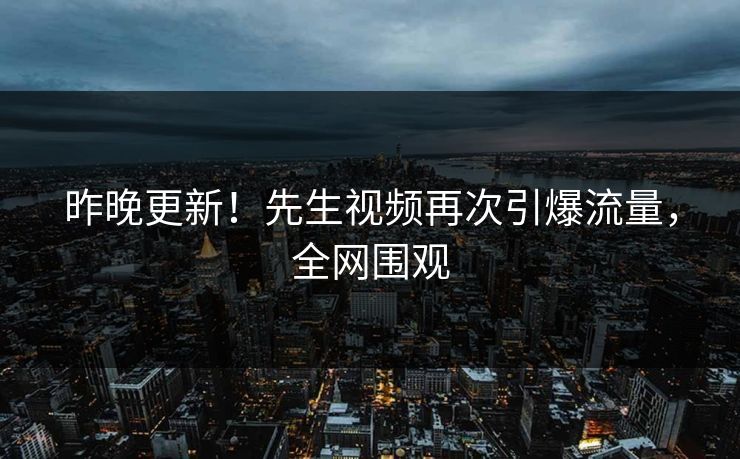 昨晚更新！先生视频再次引爆流量，全网围观