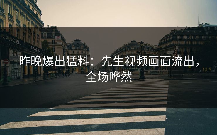 昨晚爆出猛料：先生视频画面流出，全场哗然