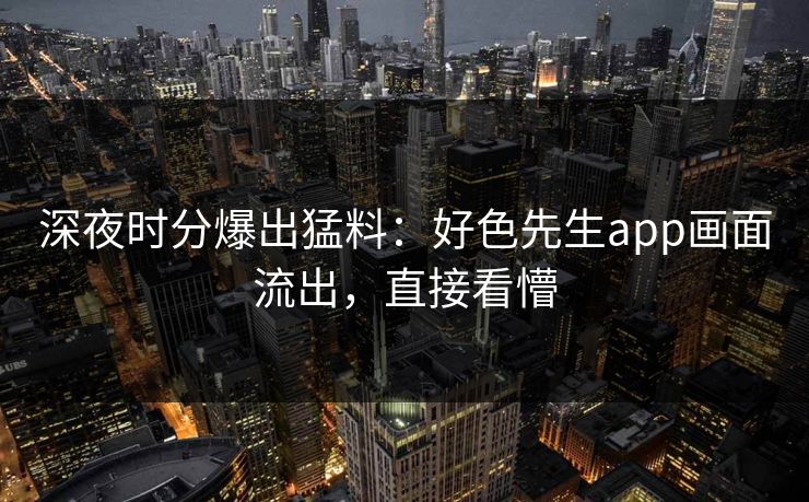 深夜时分爆出猛料：好色先生app画面流出，直接看懵