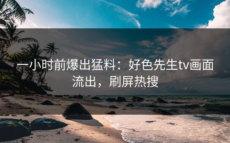 一小时前爆出猛料：好色先生tv画面流出，刷屏热搜