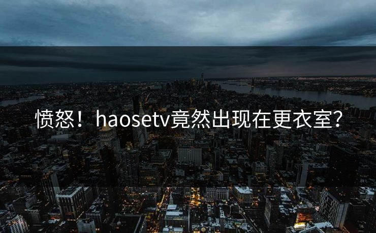 愤怒！haosetv竟然出现在更衣室？