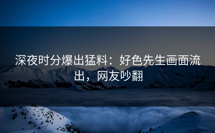 深夜时分爆出猛料：好色先生画面流出，网友吵翻