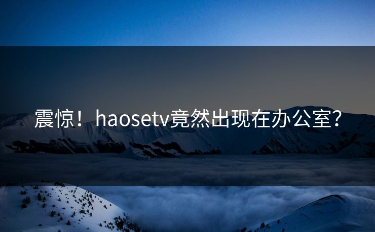 震惊！haosetv竟然出现在办公室？