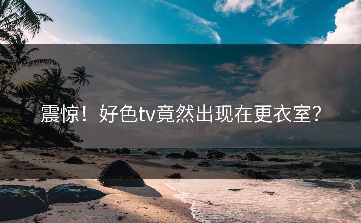 震惊！好色tv竟然出现在更衣室？