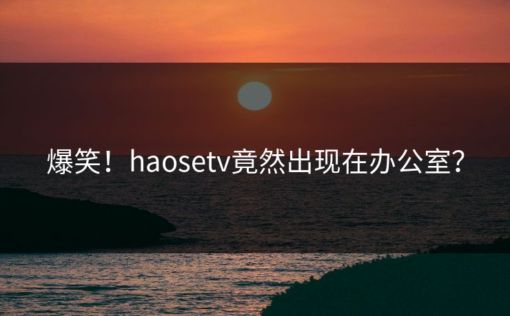 爆笑！haosetv竟然出现在办公室？