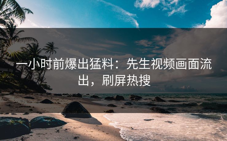 一小时前爆出猛料：先生视频画面流出，刷屏热搜