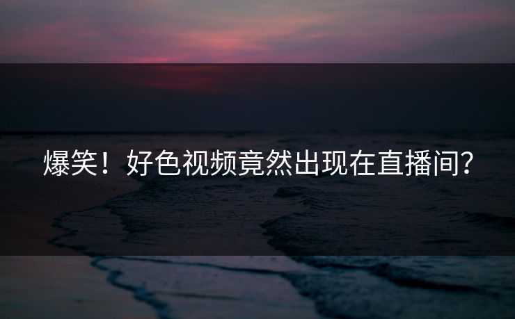 爆笑！好色视频竟然出现在直播间？