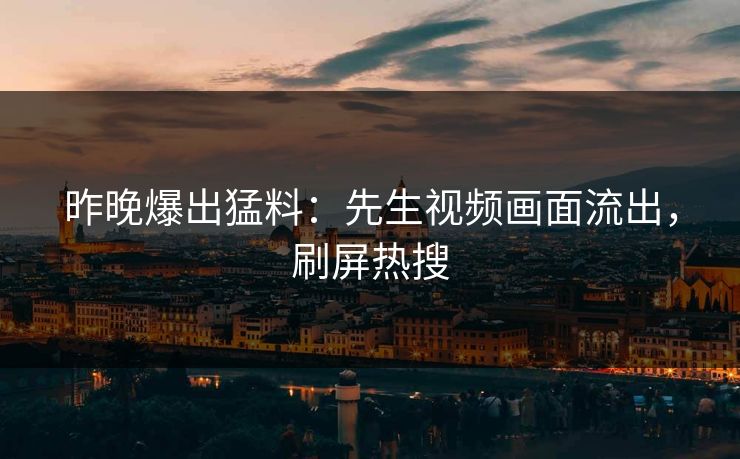 昨晚爆出猛料：先生视频画面流出，刷屏热搜