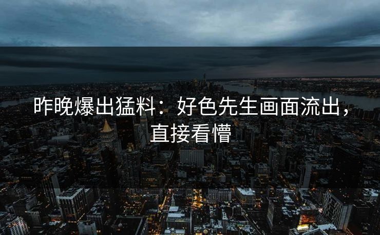 昨晚爆出猛料：好色先生画面流出，直接看懵