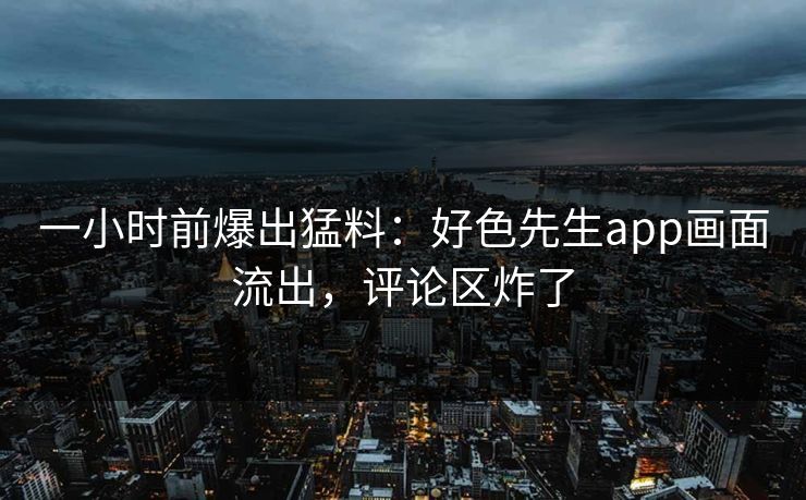一小时前爆出猛料：好色先生app画面流出，评论区炸了