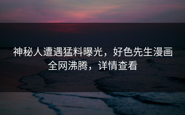 神秘人遭遇猛料曝光，好色先生漫画全网沸腾，详情查看