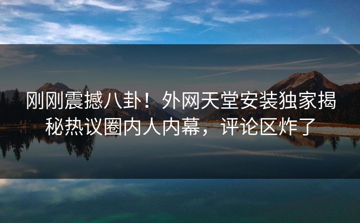 刚刚震撼八卦！外网天堂安装独家揭秘热议圈内人内幕，评论区炸了