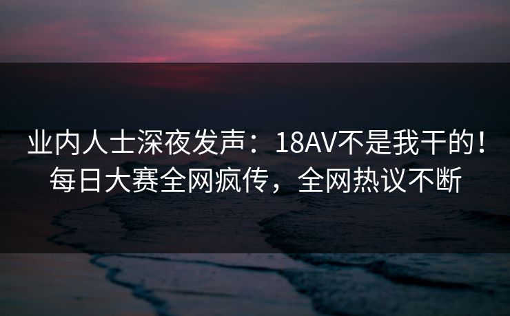 业内人士深夜发声：18AV不是我干的！每日大赛全网疯传，全网热议不断
