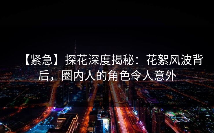 【紧急】探花深度揭秘：花絮风波背后，圈内人的角色令人意外