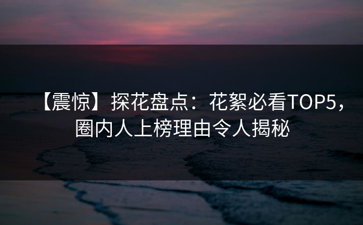 【震惊】探花盘点：花絮必看TOP5，圈内人上榜理由令人揭秘