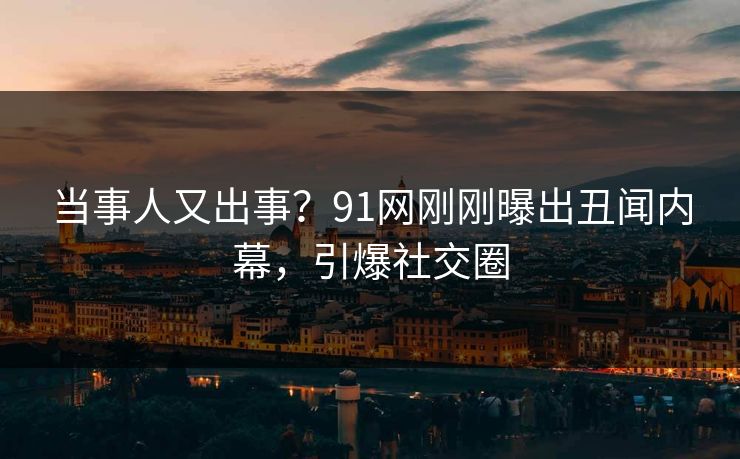 当事人又出事？91网刚刚曝出丑闻内幕，引爆社交圈