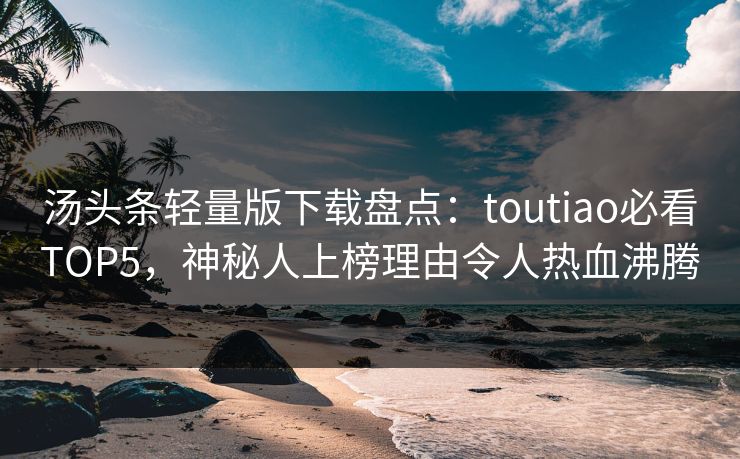 汤头条轻量版下载盘点：toutiao必看TOP5，神秘人上榜理由令人热血沸腾