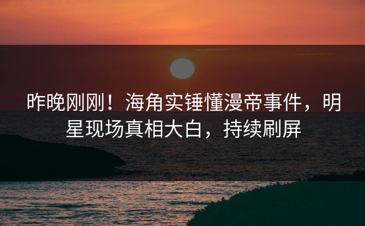 昨晚刚刚！海角实锤懂漫帝事件，明星现场真相大白，持续刷屏