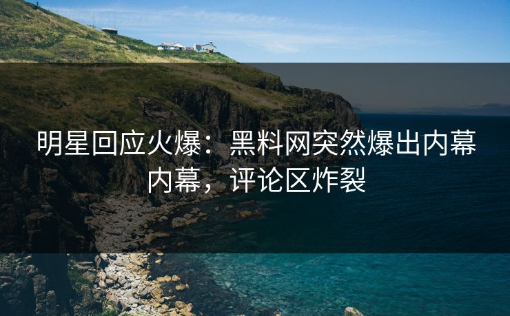 明星回应火爆：黑料网突然爆出内幕内幕，评论区炸裂