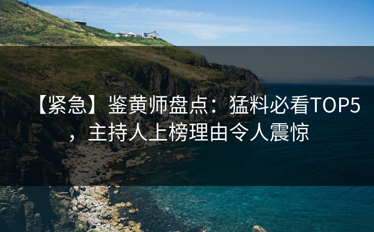 【紧急】鉴黄师盘点：猛料必看TOP5，主持人上榜理由令人震惊