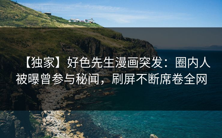 【独家】好色先生漫画突发：圈内人被曝曾参与秘闻，刷屏不断席卷全网