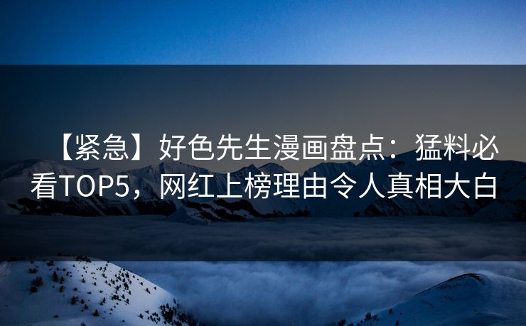 【紧急】好色先生漫画盘点：猛料必看TOP5，网红上榜理由令人真相大白