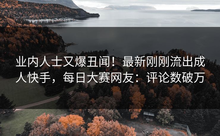 业内人士又爆丑闻！最新刚刚流出成人快手，每日大赛网友：评论数破万