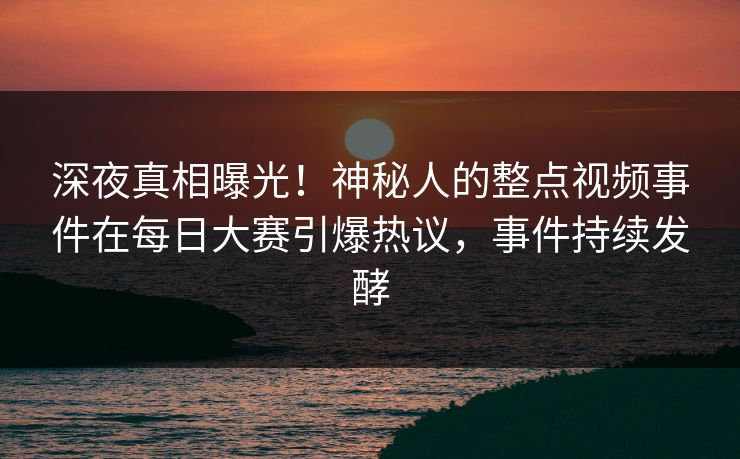深夜真相曝光！神秘人的整点视频事件在每日大赛引爆热议，事件持续发酵