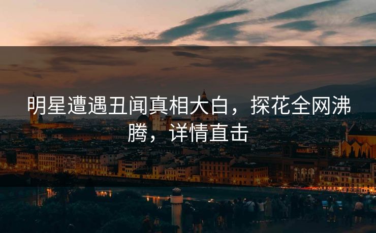 明星遭遇丑闻真相大白，探花全网沸腾，详情直击