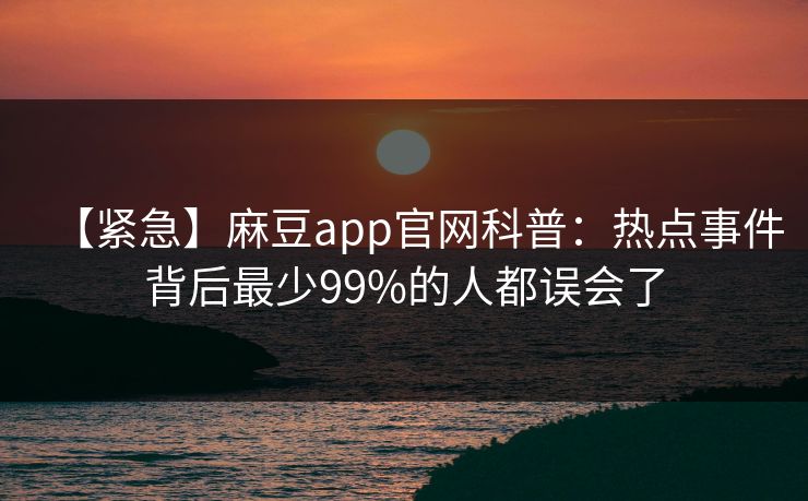 【紧急】麻豆app官网科普：热点事件背后最少99%的人都误会了