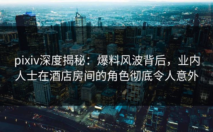 pixiv深度揭秘：爆料风波背后，业内人士在酒店房间的角色彻底令人意外