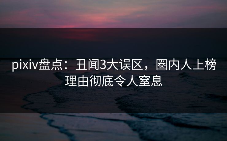 pixiv盘点：丑闻3大误区，圈内人上榜理由彻底令人窒息