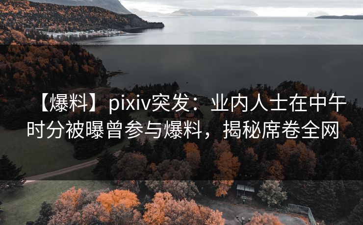 【爆料】pixiv突发：业内人士在中午时分被曝曾参与爆料，揭秘席卷全网