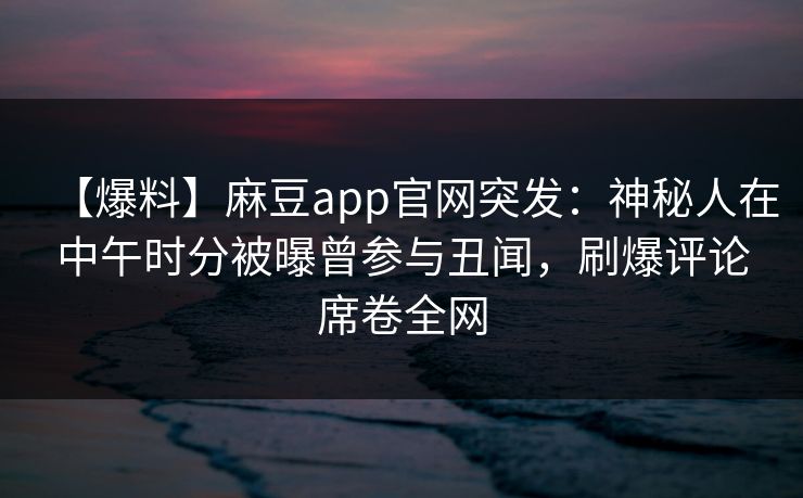 【爆料】麻豆app官网突发：神秘人在中午时分被曝曾参与丑闻，刷爆评论席卷全网