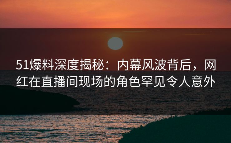 51爆料深度揭秘：内幕风波背后，网红在直播间现场的角色罕见令人意外