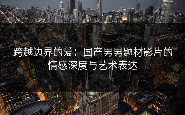 跨越边界的爱：国产男男题材影片的情感深度与艺术表达