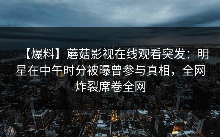 【爆料】蘑菇影视在线观看突发：明星在中午时分被曝曾参与真相，全网炸裂席卷全网